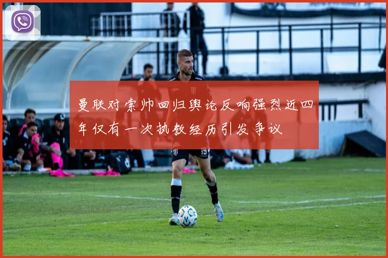 曼联对索帅回归舆论反响强烈近四年仅有一次执教经历引发争议