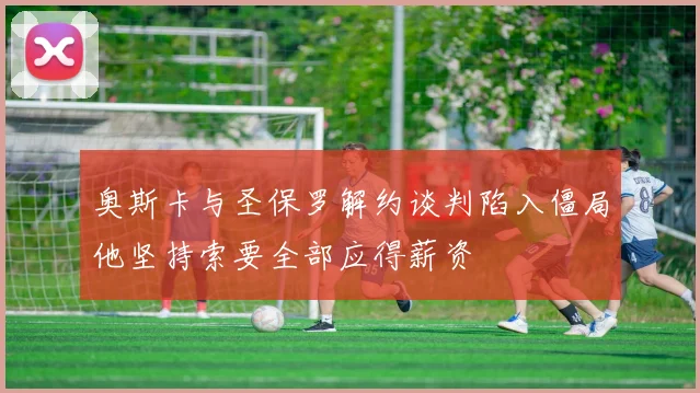 奥斯卡与圣保罗解约谈判陷入僵局他坚持索要全部应得薪资