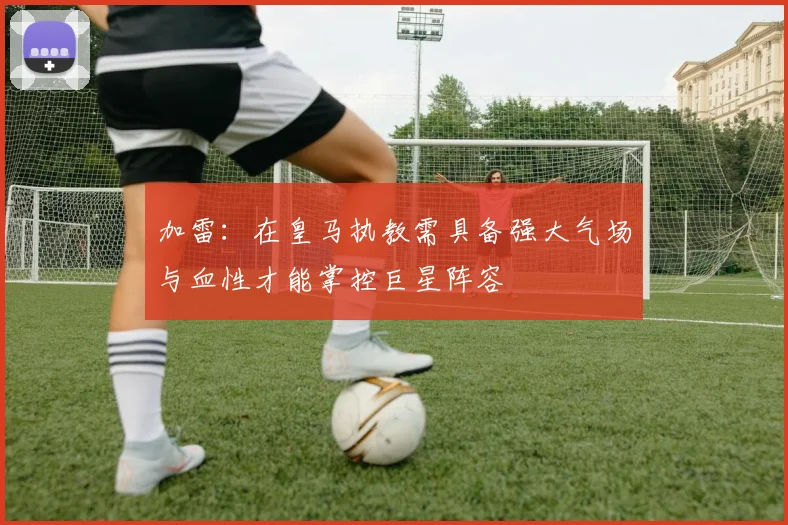 加雷：在皇马执教需具备强大气场与血性才能掌控巨星阵容
