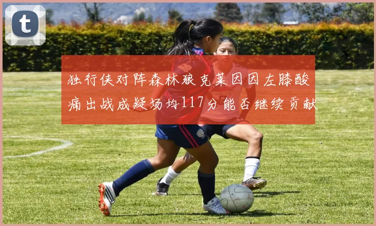 独行侠对阵森林狼克莱因因左膝酸痛出战成疑场均117分能否继续贡献