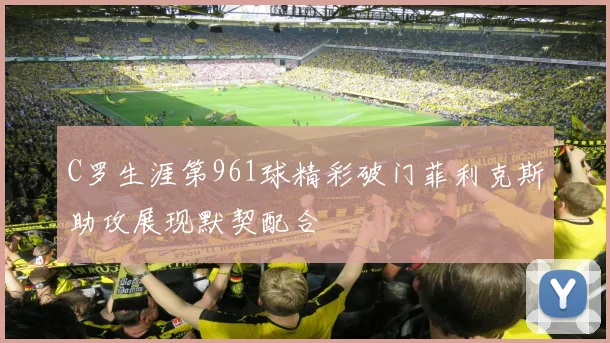 C罗生涯第961球精彩破门菲利克斯助攻展现默契配合