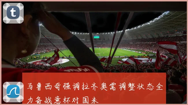 马鲁西奇强调拉齐奥需调整状态全力备战意杯对国米