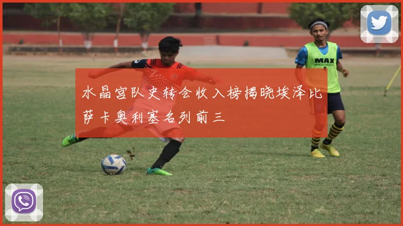 水晶宫队史转会收入榜揭晓埃泽比萨卡奥利塞名列前三
