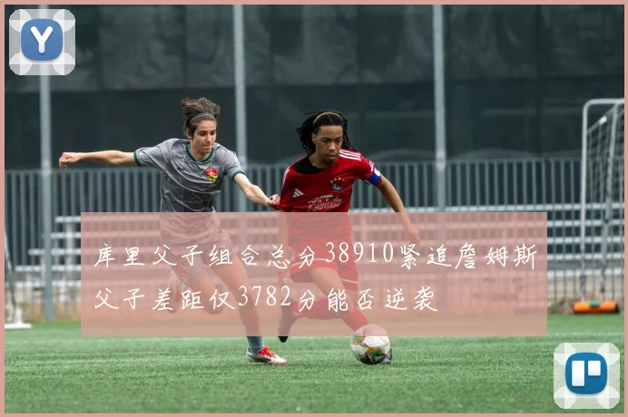 库里父子组合总分38910紧追詹姆斯父子差距仅3782分能否逆袭
